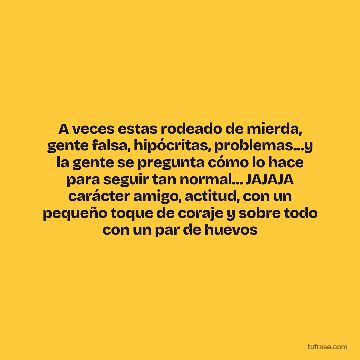 A veces estas rodeado de mierda, gente falsa, hipócritas, problemas...y la gente se pregunta cómo lo hace para seguir tan normal... JAJAJA carácter amigo, actitud, con un pequeño toque de coraje y sobre todo con un par de huevos