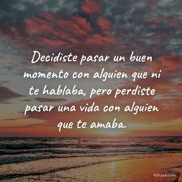 Decidiste pasar un buen momento con alguien que ni te hablaba, pero perdiste pasar una vida con alguien que te amaba.