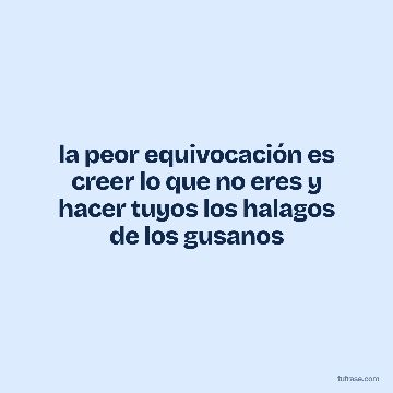 la peor equivocación es creer lo que no eres y hacer tuyos los halagos de los gusanos