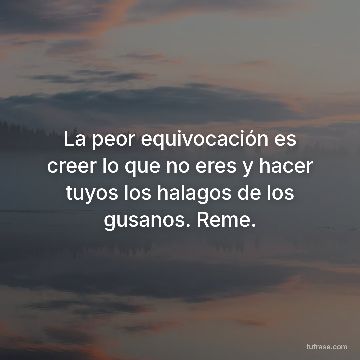 La peor equivocación es creer lo que no eres y hacer tuyos los halagos de los gusanos. Reme.