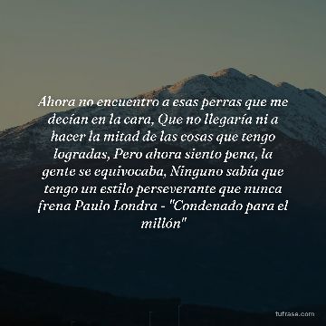 Ahora no encuentro a esas perras que me decían en la cara, Que no llegaría ni a hacer la mitad de las cosas que tengo logradas, Pero ahora siento pena, la gente se equivocaba, Ninguno sabía que tengo un estilo perseverante que nunca frena Paulo Londra - "Condenado para el millón"