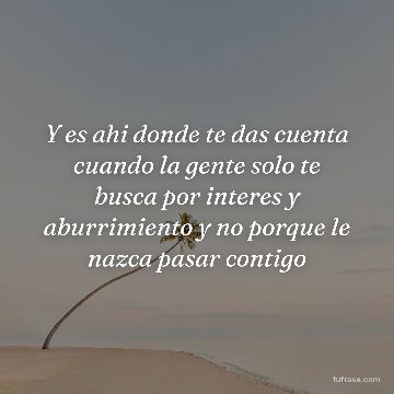 Y es ahi donde te das cuenta cuando la gente solo te busca por interes y aburrimiento y no porque le nazca pasar contigo