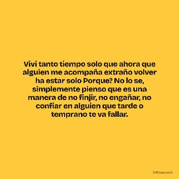 Vivi tanto tiempo solo que ahora que alguien me acompaña extraño volver ha estar solo Porque? No lo se, simplemente pienso que es una manera de no finjir, no engañar, no confiar en alguien que tarde o temprano te va fallar.