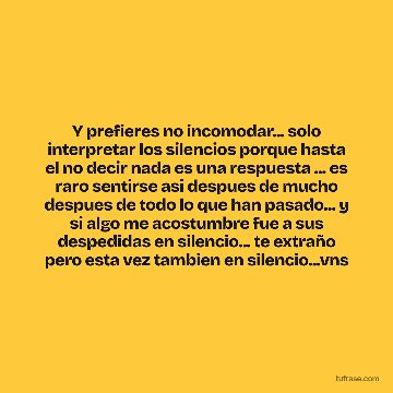 Y prefieres no incomodar... solo interpretar los silencios porque hasta el no decir nada es una respuesta ... es raro sentirse asi despues de mucho despues de todo lo que han pasado... y si algo me acostumbre fue a sus despedidas en silencio... te extraño pero esta vez tambien en silencio...vns