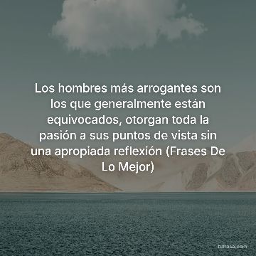 Los hombres más arrogantes son los que generalmente están equivocados, otorgan toda la pasión a sus puntos de vista sin una apropiada reflexión (Frases De Lo Mejor)