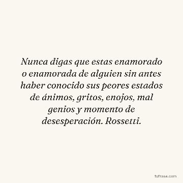 Nunca digas que estas enamorado o enamorada de alguien sin antes haber conocido sus peores estados de ánimos, gritos, enojos, mal genios y momento de desesperación. Rossetti.