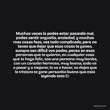Muchas veces la podes estar pasando mal, podes sentir angustia, ansiedad, y muchas mas cosas feas, vez todo complicado, pero no tenes que dejar que esas cosas te ganen, aunque sea dificil vos podes, pensa en esas personas que te quieren, en cualquier cosa que te haga feliz, sos una persona muy bonita, con un corazòn hermoso, muy buena, todo va a pasar y a mejorar, lo va a hacer, no dejes que la tristeza te gane personita buena que esta leyendo esto C:
