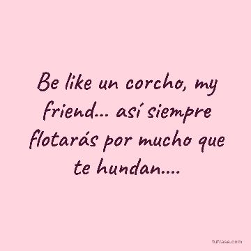 Be like un corcho, my friend... así siempre flotarás por mucho que te hundan....