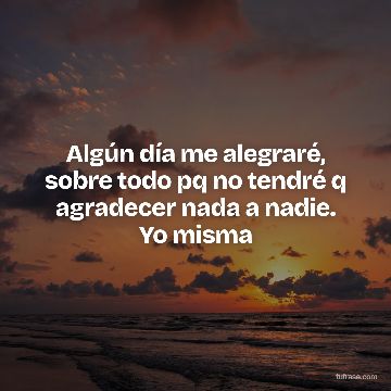 Algún día me alegraré, sobre todo pq no tendré q agradecer nada a nadie. Yo misma
