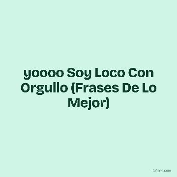 yoooo Soy Loco Con Orgullo (Frases De Lo Mejor)