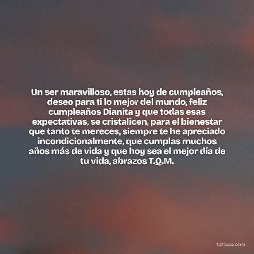 Un ser maravilloso, estas hoy de cumpleaños, deseo para ti lo mejor del mundo, feliz cumpleaños Dianita y que todas esas expectativas, se cristalicen, para el bienestar que tanto te mereces, siempre te he apreciado incondicionalmente, que cumplas muchos años más de vida y que hoy sea el mejor día de tu vida, abrazos T.Q.M.