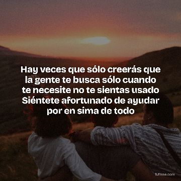 Hay veces que sólo creerás que la gente te busca sólo cuando te necesite no te sientas usado Siéntete afortunado de ayudar por en sima de todo