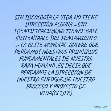 SIN IDEOLOGÍA,LA VIDA NO TIENE DIRECCIÓN ALGUNA....SIN IDENTIFICACIÓN,NO TIENES BASE SUSTENTABLE DEL PENSAMIENTO ...- LA ELITE MUNDIAL ,QUIERE QUE PERDAMOS NUESTROS PRINCIPIOS FUNDAMENTALES DE NUESTRA RAZA HUMANA ,ES DECIR,QUE PERDAMOS LA DIRECCIÓN DE NUESTRO ENFOQUE,DE NUESTRO PROCESO Y PROYECTO DE VIDA(ELIJSE)