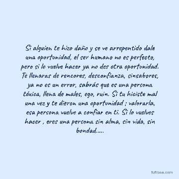 Si alguien te hizo daño y se ve arrepentido dale una oportunidad, el ser humano no es perfecto, pero si lo vuelve hacer ya no des otra oportunidad. Te llenaras de rencores, desconfianza, sinsabores, ya no es un error, sabrás que es una persona tóxica, llena de males, ego, ruin. Si tu hiciste mal una vez y te dieron una oportunidad ; valorarla, esa persona vuelve a confiar en ti. Si lo vuelves hacer , eres una persona sin alma, sin vida, sin bondad.....