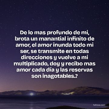 De lo mas profundo de mi, brota un manantial infinito de amor, el amor inunda todo mi ser, se transmite en todas direcciones y vuelve a mi multiplicado, doy y recibo mas amor cada día y las reservas son inagotables.?