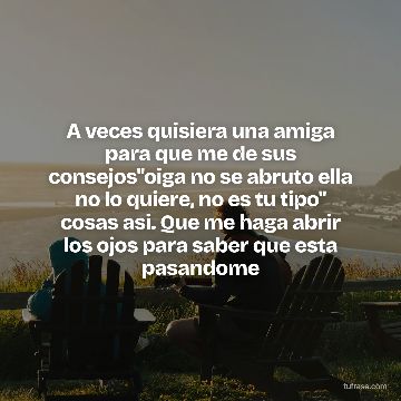 A veces quisiera una amiga para que me de sus consejos"oiga no se abruto ella no lo quiere, no es tu tipo" cosas asi. Que me haga abrir los ojos para saber que esta pasandome