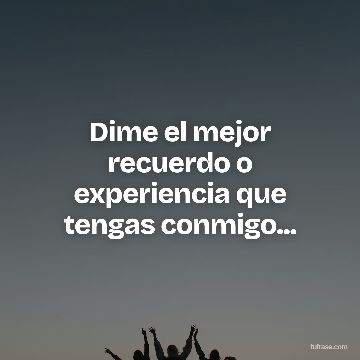 Dime el mejor recuerdo o experiencia que tengas conmigo...