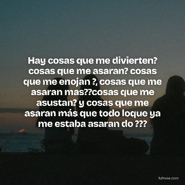 Hay cosas que me divierten? cosas que me asaran? cosas que me enojan ?, cosas que me asaran mas??cosas que me asustan? y cosas que me asaran más que todo loque ya me estaba asaran do ???