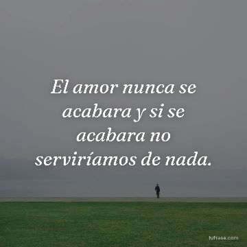 El amor nunca se acabara y si se acabara no serviríamos de nada.