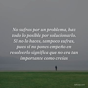 No sufras por un problema, haz todo lo posible por solucionarlo. Si no lo haces, tampoco sufras, pues si no pones empeño en resolverlo significa que no era tan importante como creías