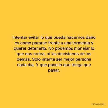 Intentar evitar lo que pueda hacernos daño es como pararse frente a una tormenta y querer detenerla. No podemos manejar lo que nos rodea, ni las decisiones de los demás. Sólo intenta ser mejor persona cada día. Y que pase lo que tenga que pasar.