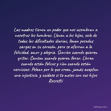Las madres tienen un poder que nos asombran a nosotros los hombres. Llevan a los hijos, sale de todas las dificultades diarias, llevan pesadas cargas en su corazón. pero se aferran a la felicidad, amor y alegría. Sonríen cuando quieren gritar. Cantan cuando quieren llorar. Lloran cuando están felices y ríen cuando están nerviosas. Pelean por lo que creen. jamás aceptan una injusticia. y cuídate si te metes con sus hijos Rossetti