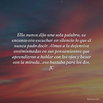 Ella nunca dijo una sola palabra, su encanto era escuchar en silencio lo que él nunca pudo decir. Almas a la defensiva ensimismadas en sus pensamientos que aprendieron a hablar con los ojos y besar con la mirada...eso bastaba para los dos. JC