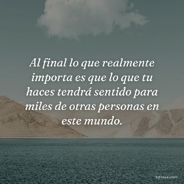 Al final lo que realmente importa es que lo que tu haces tendrá sentido para miles de otras personas en este mundo.