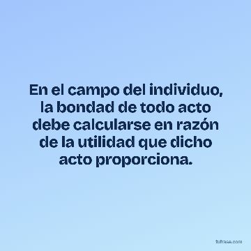 En el campo del individuo, la bondad de todo acto debe calcularse en razón de la utilidad que dicho acto proporciona.