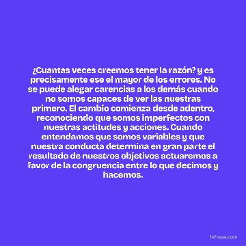 ¿Cuantas veces creemos tener la razón? y es precisamente ese el mayor de los errores. No se puede alegar carencias a los demás cuando no somos capaces de ver las nuestras primero. El cambio comienza desde adentro, reconociendo que somos imperfectos con nuestras actitudes y acciones. Cuando entendamos que somos variables y que nuestra conducta determina en gran parte el resultado de nuestros objetivos actuaremos a favor de la congruencia entre lo que decimos y hacemos.