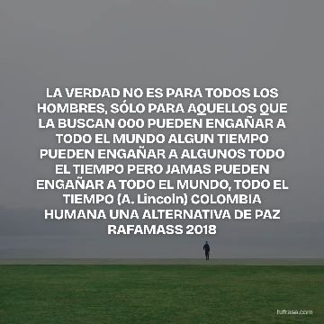 LA VERDAD NO ES PARA TODOS LOS HOMBRES, SÓLO PARA AQUELLOS QUE LA BUSCAN 000 PUEDEN ENGAÑAR A TODO EL MUNDO ALGUN TIEMPO PUEDEN ENGAÑAR A ALGUNOS TODO EL TIEMPO PERO JAMAS PUEDEN ENGAÑAR A TODO EL MUNDO, TODO EL TIEMPO (A. Lincoln) COLOMBIA HUMANA UNA ALTERNATIVA DE PAZ RAFAMASS 2018