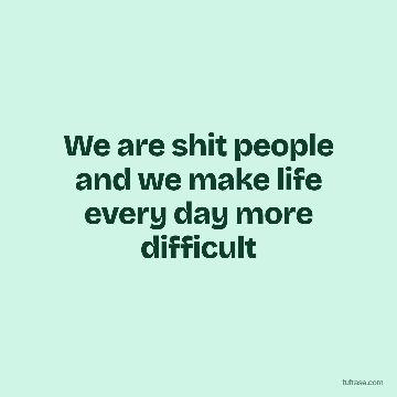 We are shit people and we make life every day more difficult