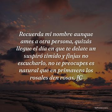Recuerda mi nombre aunque ames a otra persona, quizás llegue el día en que te delate un suspiró timido y finjas no escucharlo, no te preocupes es natural que en primavera los rosales den rosas. JC