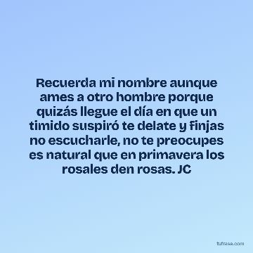 Recuerda mi nombre aunque ames a otro hombre porque quizás llegue el día en que un timido suspiró te delate y finjas no escucharle, no te preocupes es natural que en primavera los rosales den rosas. JC