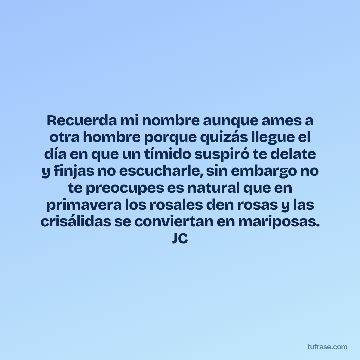 Recuerda mi nombre aunque ames a otra hombre porque quizás llegue el día en que un tímido suspiró te delate y finjas no escucharle, sin embargo no te preocupes es natural que en primavera los rosales den rosas y las crisálidas se conviertan en mariposas. JC