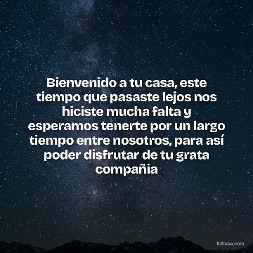 Bienvenido a tu casa, este tiempo que pasaste lejos nos hiciste mucha falta y esperamos tenerte por un largo tiempo entre nosotros, para así poder disfrutar de tu grata compañia