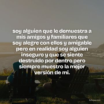 soy alguien que le demuestra a mis amigos y familiares que soy alegre con ellos y amigable pero en realidad soy alguien inseguro y que se siente destruido por dentro pero siempre muestro la mejor versión de mi.
