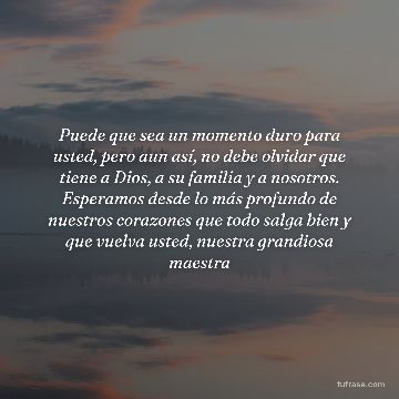 Puede que sea un momento duro para usted, pero aun así, no debe olvidar que tiene a Dios, a su familia y a nosotros. Esperamos desde lo más profundo de nuestros corazones que todo salga bien y que vuelva usted, nuestra grandiosa maestra