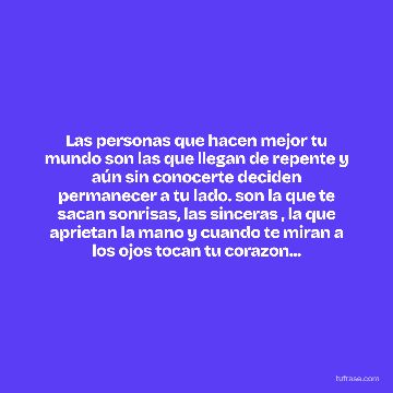 Las personas que hacen mejor tu mundo son las que llegan de repente y aún sin conocerte deciden permanecer a tu lado. son la que te sacan sonrisas, las sinceras , la que aprietan la mano y cuando te miran a los ojos tocan tu corazon...