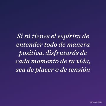 Si tú tienes el espíritu de entender todo de manera positiva, disfrutarás de cada momento de tu vida, sea de placer o de tensión