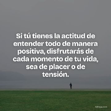 Si tú tienes la actitud de entender todo de manera positiva, disfrutarás de cada momento de tu vida, sea de placer o de tensión.