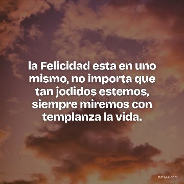 la Felicidad esta en uno mismo, no importa que tan jodidos estemos, siempre miremos con templanza la vida.