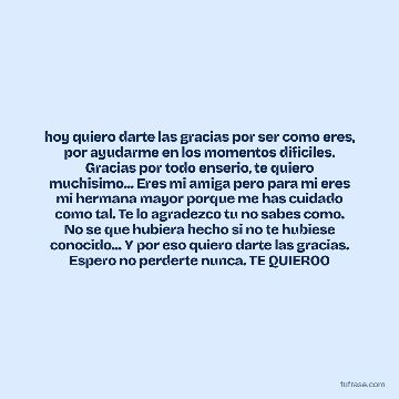 hoy quiero darte las gracias por ser como eres, por ayudarme en los momentos dificiles. Gracias por todo enserio, te quiero muchisimo... Eres mi amiga pero para mi eres mi hermana mayor porque me has cuidado como tal. Te lo agradezco tu no sabes como. No se que hubiera hecho si no te hubiese conocido... Y por eso quiero darte las gracias. Espero no perderte nunca. TE QUIEROO