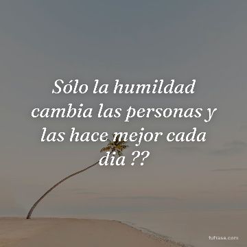 Sólo la humildad cambia las personas y las hace mejor cada dia ??