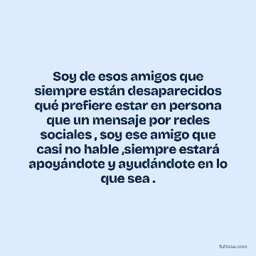 Soy de esos amigos que siempre están desaparecidos qué prefiere estar en persona que un mensaje por redes sociales , soy ese amigo que casi no hable ,siempre estará apoyándote y ayudándote en lo que sea .