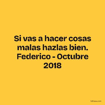 Si vas a hacer cosas malas hazlas bien. Federico - Octubre 2018