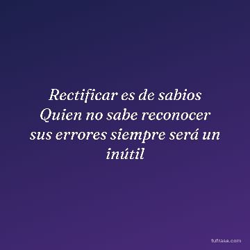 Rectificar es de sabios Quien no sabe reconocer sus errores siempre será un inútil