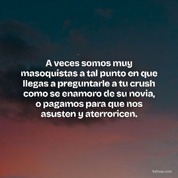 A veces somos muy masoquistas a tal punto en que llegas a preguntarle a tu crush como se enamoro de su novia, o pagamos para que nos asusten y aterroricen.