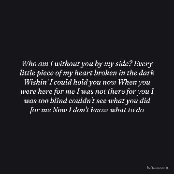 Who am I without you by my side? Every little piece of my heart broken in the dark Wishin' I could hold you now When you were here for me I was not there for you I was too blind couldn't see what you did for me Now I don't know what to do