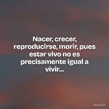 Nacer, crecer, reproducirse, morir, pues estar vivo no es precisamente igual a vivir...